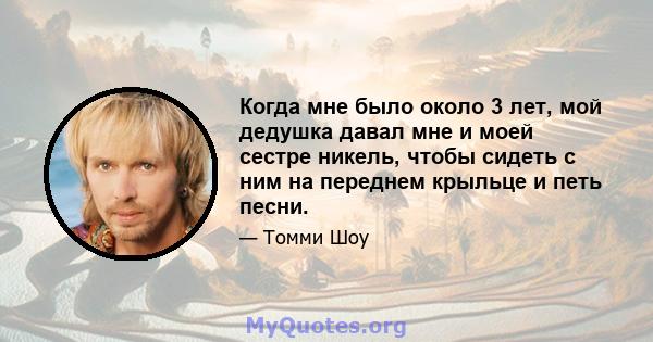 Когда мне было около 3 лет, мой дедушка давал мне и моей сестре никель, чтобы сидеть с ним на переднем крыльце и петь песни.