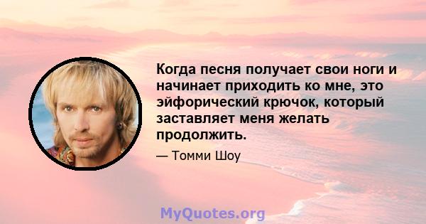 Когда песня получает свои ноги и начинает приходить ко мне, это эйфорический крючок, который заставляет меня желать продолжить.