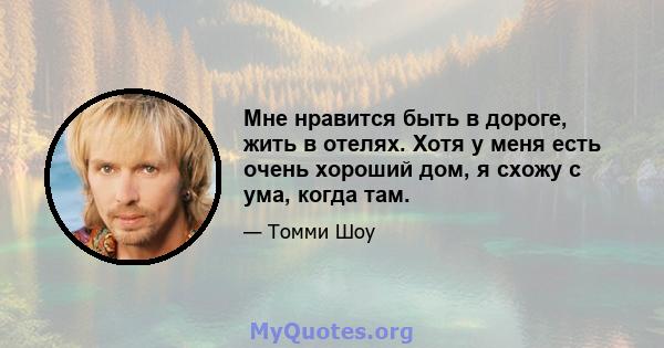 Мне нравится быть в дороге, жить в отелях. Хотя у меня есть очень хороший дом, я схожу с ума, когда там.