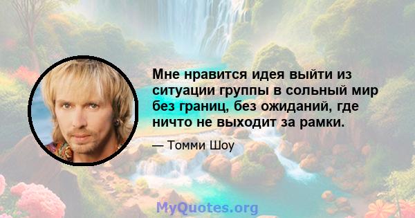 Мне нравится идея выйти из ситуации группы в сольный мир без границ, без ожиданий, где ничто не выходит за рамки.