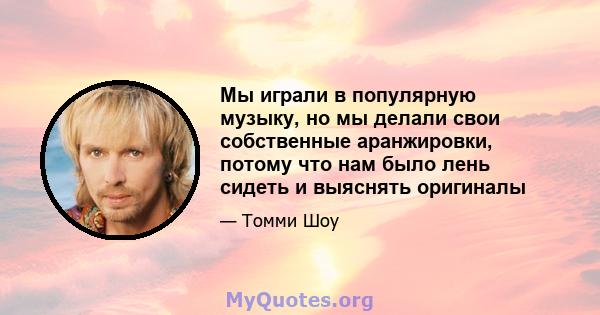 Мы играли в популярную музыку, но мы делали свои собственные аранжировки, потому что нам было лень сидеть и выяснять оригиналы