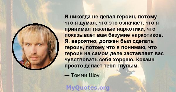 Я никогда не делал героин, потому что я думал, что это означает, что я принимал тяжелые наркотики, что показывает вам безумие наркотиков. Я, вероятно, должен был сделать героин, потому что я понимаю, что героин на самом 