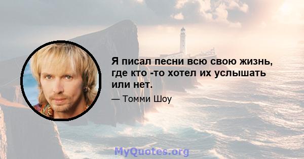 Я писал песни всю свою жизнь, где кто -то хотел их услышать или нет.