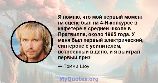 Я помню, что мой первый момент на сцене был на 4-H-конкурсе в кафетере в средней школе в Пратвилле, около 1965 года. У меня был первый электрический, синтероне с усилителем, встроенный в дело, и я выиграл первый приз.