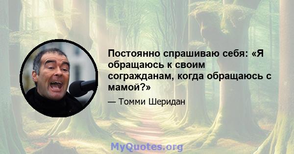 Постоянно спрашиваю себя: «Я обращаюсь к своим согражданам, когда обращаюсь с мамой?»