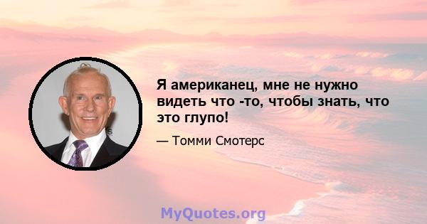 Я американец, мне не нужно видеть что -то, чтобы знать, что это глупо!