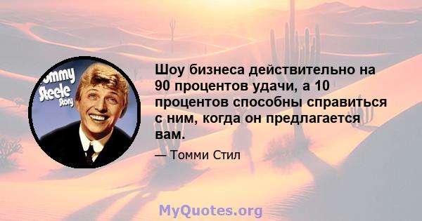 Шоу бизнеса действительно на 90 процентов удачи, а 10 процентов способны справиться с ним, когда он предлагается вам.