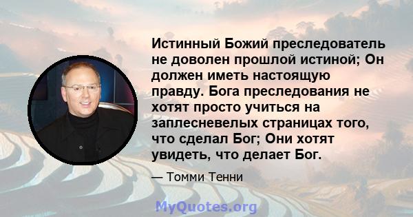 Истинный Божий преследователь не доволен прошлой истиной; Он должен иметь настоящую правду. Бога преследования не хотят просто учиться на заплесневелых страницах того, что сделал Бог; Они хотят увидеть, что делает Бог.