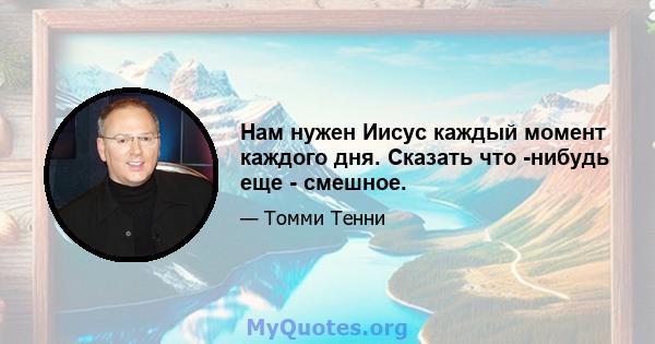 Нам нужен Иисус каждый момент каждого дня. Сказать что -нибудь еще - смешное.