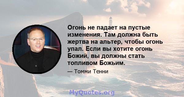 Огонь не падает на пустые изменения. Там должна быть жертва на альтер, чтобы огонь упал. Если вы хотите огонь Божий, вы должны стать топливом Божьим.