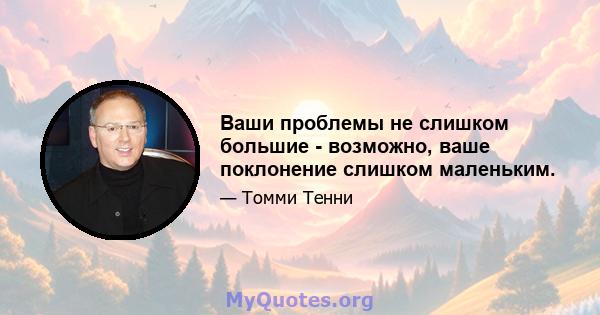 Ваши проблемы не слишком большие - возможно, ваше поклонение слишком маленьким.