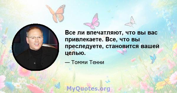 Все ли впечатляют, что вы вас привлекаете. Все, что вы преследуете, становится вашей целью.