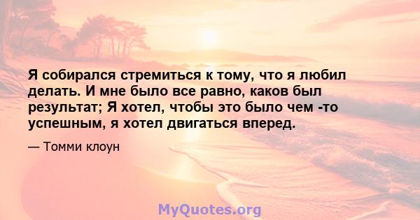 Я собирался стремиться к тому, что я любил делать. И мне было все равно, каков был результат; Я хотел, чтобы это было чем -то успешным, я хотел двигаться вперед.