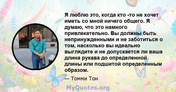 Я люблю это, когда кто -то не хочет иметь со мной ничего общего. Я думаю, что это намного привлекательно. Вы должны быть непринужденными и не заботиться о том, насколько вы идеально выглядите и не допускается ли ваша