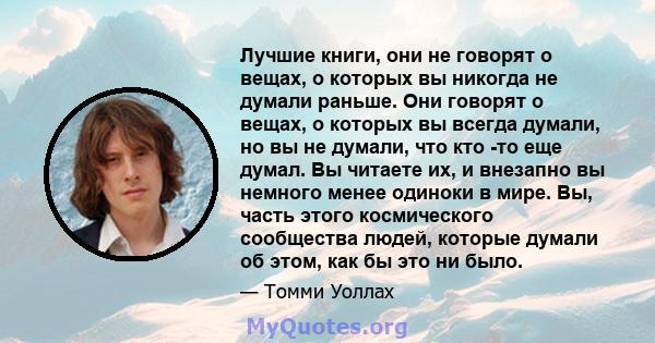 Лучшие книги, они не говорят о вещах, о которых вы никогда не думали раньше. Они говорят о вещах, о которых вы всегда думали, но вы не думали, что кто -то еще думал. Вы читаете их, и внезапно вы немного менее одиноки в