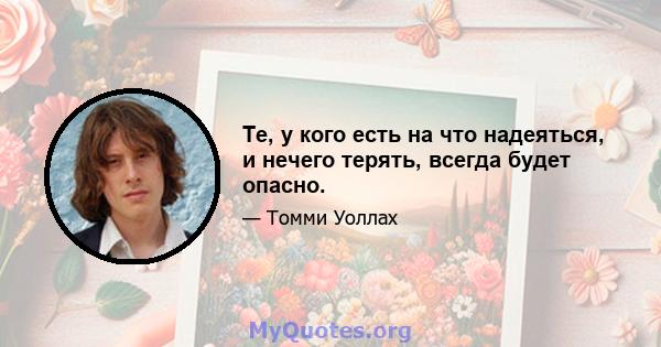 Те, у кого есть на что надеяться, и нечего терять, всегда будет опасно.