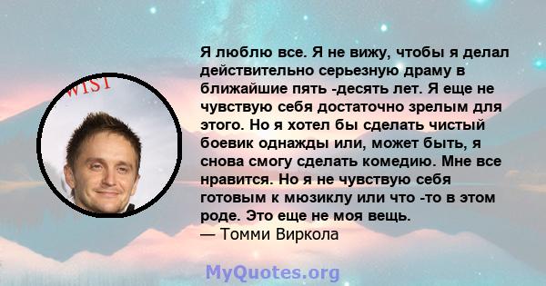 Я люблю все. Я не вижу, чтобы я делал действительно серьезную драму в ближайшие пять -десять лет. Я еще не чувствую себя достаточно зрелым для этого. Но я хотел бы сделать чистый боевик однажды или, может быть, я снова