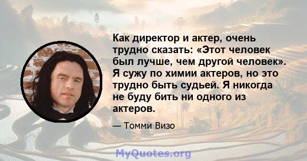 Как директор и актер, очень трудно сказать: «Этот человек был лучше, чем другой человек». Я сужу по химии актеров, но это трудно быть судьей. Я никогда не буду бить ни одного из актеров.