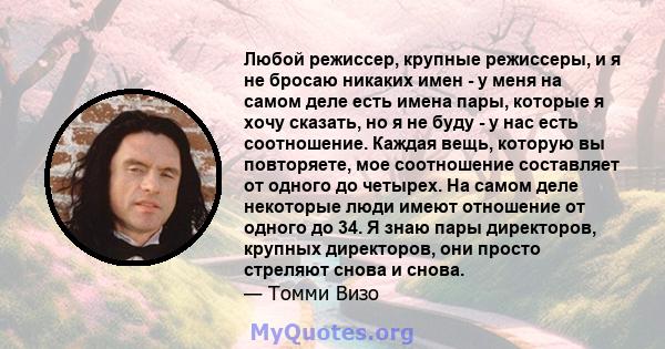 Любой режиссер, крупные режиссеры, и я не бросаю никаких имен - у меня на самом деле есть имена пары, которые я хочу сказать, но я не буду - у нас есть соотношение. Каждая вещь, которую вы повторяете, мое соотношение