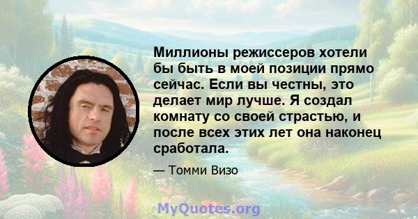 Миллионы режиссеров хотели бы быть в моей позиции прямо сейчас. Если вы честны, это делает мир лучше. Я создал комнату со своей страстью, и после всех этих лет она наконец сработала.