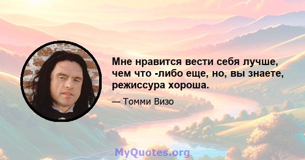 Мне нравится вести себя лучше, чем что -либо еще, но, вы знаете, режиссура хороша.