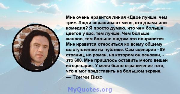 Мне очень нравится линия «Двое лучше, чем три». Люди спрашивают меня, это драма или комедия? Я просто думаю, что чем больше цветов у вас, тем лучше. Чем больше жанров, тем больше людям это понравится. Мне нравится