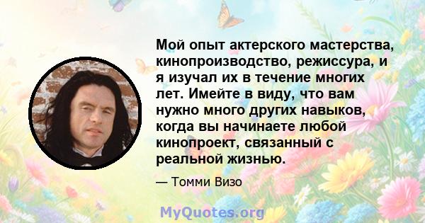 Мой опыт актерского мастерства, кинопроизводство, режиссура, и я изучал их в течение многих лет. Имейте в виду, что вам нужно много других навыков, когда вы начинаете любой кинопроект, связанный с реальной жизнью.