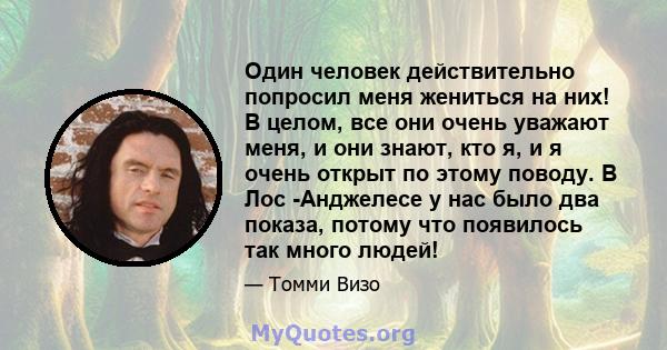 Один человек действительно попросил меня жениться на них! В целом, все они очень уважают меня, и они знают, кто я, и я очень открыт по этому поводу. В Лос -Анджелесе у нас было два показа, потому что появилось так много 