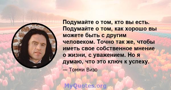 Подумайте о том, кто вы есть. Подумайте о том, как хорошо вы можете быть с другим человеком. Точно так же, чтобы иметь свое собственное мнение о жизни, с уважением. Но я думаю, что это ключ к успеху.