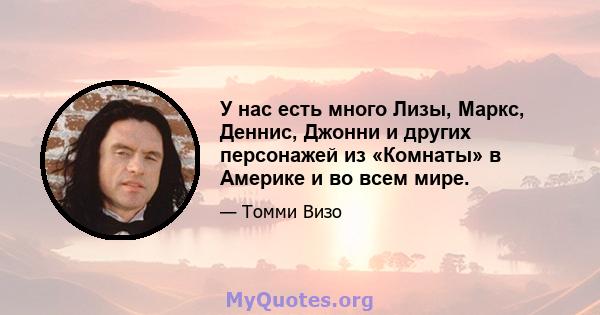 У нас есть много Лизы, Маркс, Деннис, Джонни и других персонажей из «Комнаты» в Америке и во всем мире.