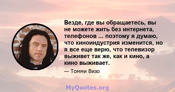 Везде, где вы обращаетесь, вы не можете жить без интернета, телефонов ... поэтому я думаю, что киноиндустрия изменится, но я все еще верю, что телевизор выживет так же, как и кино, а кино выживает.