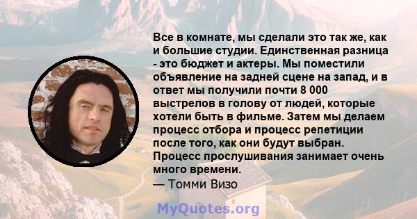 Все в комнате, мы сделали это так же, как и большие студии. Единственная разница - это бюджет и актеры. Мы поместили объявление на задней сцене на запад, и в ответ мы получили почти 8 000 выстрелов в голову от людей,