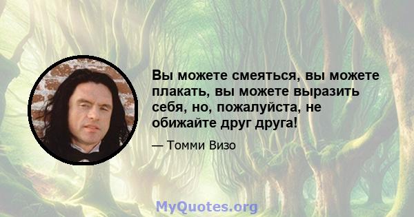 Вы можете смеяться, вы можете плакать, вы можете выразить себя, но, пожалуйста, не обижайте друг друга!