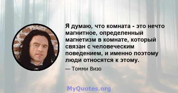 Я думаю, что комната - это нечто магнитное, определенный магнетизм в комнате, который связан с человеческим поведением, и именно поэтому люди относятся к этому.