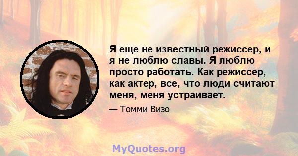 Я еще не известный режиссер, и я не люблю славы. Я люблю просто работать. Как режиссер, как актер, все, что люди считают меня, меня устраивает.