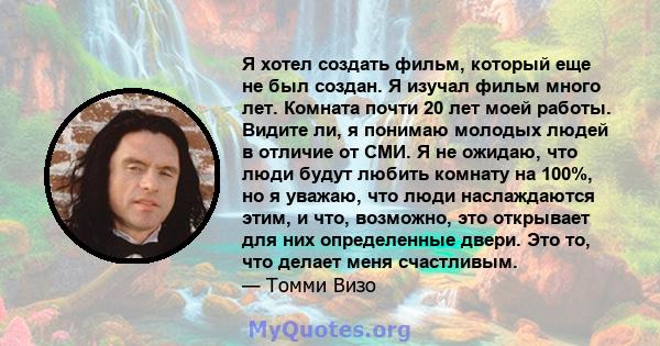 Я хотел создать фильм, который еще не был создан. Я изучал фильм много лет. Комната почти 20 лет моей работы. Видите ли, я понимаю молодых людей в отличие от СМИ. Я не ожидаю, что люди будут любить комнату на 100%, но я 