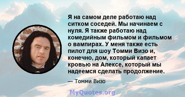 Я на самом деле работаю над ситком соседей. Мы начинаем с нуля. Я также работаю над комедийным фильмом и фильмом о вампирах. У меня также есть пилот для шоу Томми Визо и, конечно, дом, который капает кровью на Алексе,