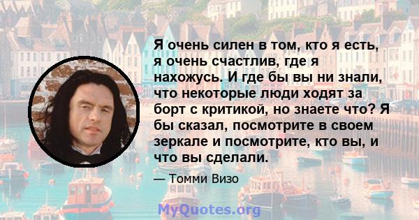 Я очень силен в том, кто я есть, я очень счастлив, где я нахожусь. И где бы вы ни знали, что некоторые люди ходят за борт с критикой, но знаете что? Я бы сказал, посмотрите в своем зеркале и посмотрите, кто вы, и что вы 