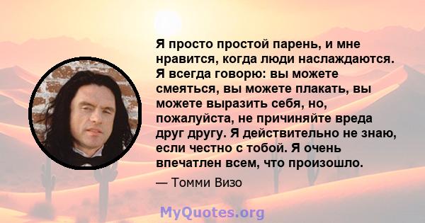 Я просто простой парень, и мне нравится, когда люди наслаждаются. Я всегда говорю: вы можете смеяться, вы можете плакать, вы можете выразить себя, но, пожалуйста, не причиняйте вреда друг другу. Я действительно не знаю, 