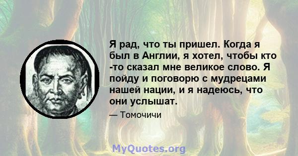 Я рад, что ты пришел. Когда я был в Англии, я хотел, чтобы кто -то сказал мне великое слово. Я пойду и поговорю с мудрецами нашей нации, и я надеюсь, что они услышат.