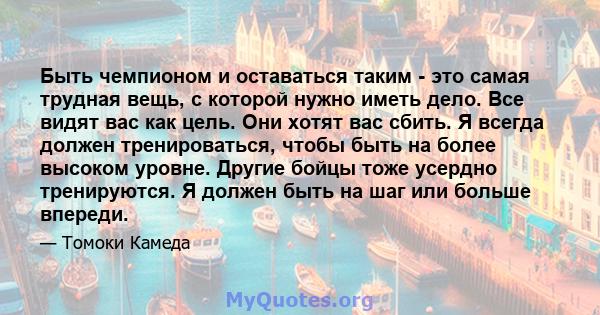 Быть чемпионом и оставаться таким - это самая трудная вещь, с которой нужно иметь дело. Все видят вас как цель. Они хотят вас сбить. Я всегда должен тренироваться, чтобы быть на более высоком уровне. Другие бойцы тоже