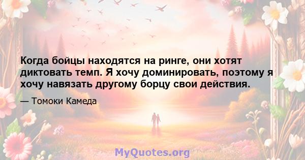 Когда бойцы находятся на ринге, они хотят диктовать темп. Я хочу доминировать, поэтому я хочу навязать другому борцу свои действия.