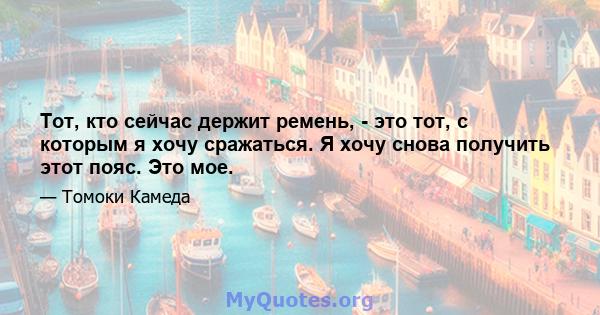 Тот, кто сейчас держит ремень, - это тот, с которым я хочу сражаться. Я хочу снова получить этот пояс. Это мое.