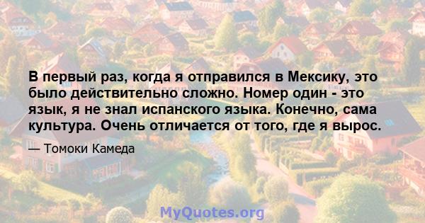 В первый раз, когда я отправился в Мексику, это было действительно сложно. Номер один - это язык, я не знал испанского языка. Конечно, сама культура. Очень отличается от того, где я вырос.