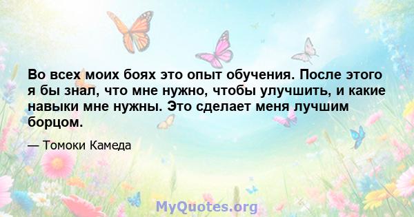 Во всех моих боях это опыт обучения. После этого я бы знал, что мне нужно, чтобы улучшить, и какие навыки мне нужны. Это сделает меня лучшим борцом.