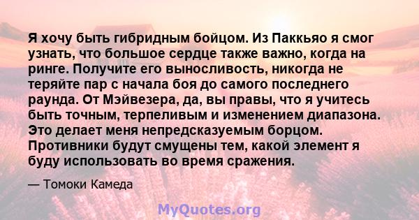 Я хочу быть гибридным бойцом. Из Паккьяо я смог узнать, что большое сердце также важно, когда на ринге. Получите его выносливость, никогда не теряйте пар с начала боя до самого последнего раунда. От Мэйвезера, да, вы