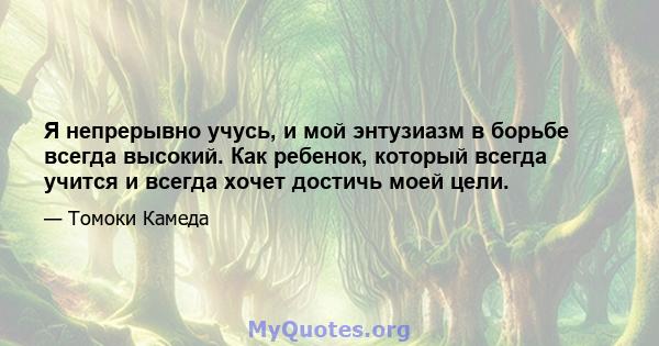 Я непрерывно учусь, и мой энтузиазм в борьбе всегда высокий. Как ребенок, который всегда учится и всегда хочет достичь моей цели.