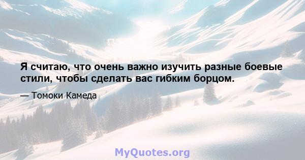 Я считаю, что очень важно изучить разные боевые стили, чтобы сделать вас гибким борцом.