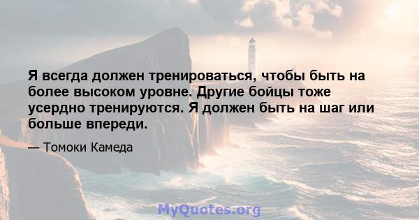 Я всегда должен тренироваться, чтобы быть на более высоком уровне. Другие бойцы тоже усердно тренируются. Я должен быть на шаг или больше впереди.