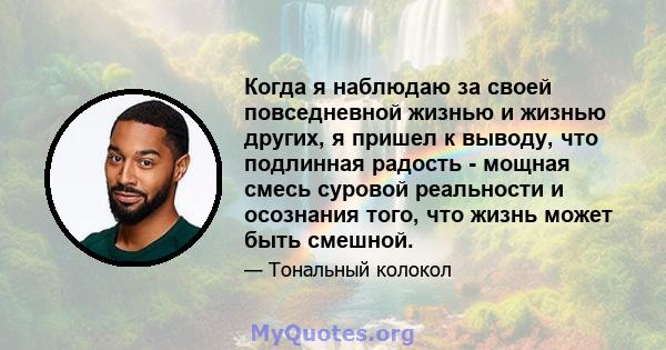 Когда я наблюдаю за своей повседневной жизнью и жизнью других, я пришел к выводу, что подлинная радость - мощная смесь суровой реальности и осознания того, что жизнь может быть смешной.